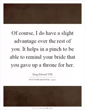 Of course, I do have a slight advantage over the rest of you. It helps in a pinch to be able to remind your bride that you gave up a throne for her Picture Quote #1