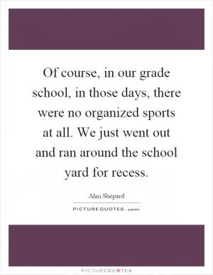 Of course, in our grade school, in those days, there were no organized sports at all. We just went out and ran around the school yard for recess Picture Quote #1