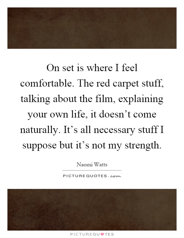 On set is where I feel comfortable. The red carpet stuff, talking about the film, explaining your own life, it doesn't come naturally. It's all necessary stuff I suppose but it's not my strength Picture Quote #1