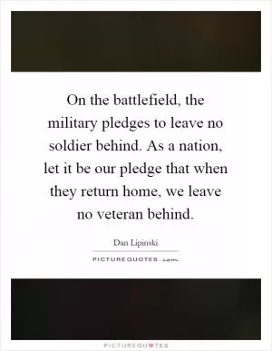 On the battlefield, the military pledges to leave no soldier behind. As a nation, let it be our pledge that when they return home, we leave no veteran behind Picture Quote #1