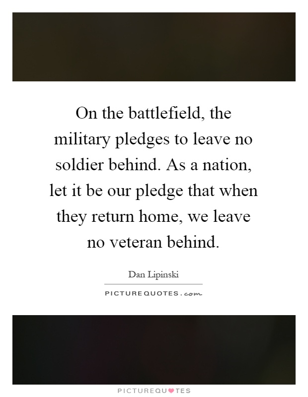 On the battlefield, the military pledges to leave no soldier behind. As a nation, let it be our pledge that when they return home, we leave no veteran behind Picture Quote #1