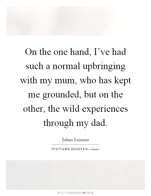 On the one hand, I've had such a normal upbringing with my mum, who has kept me grounded, but on the other, the wild experiences through my dad Picture Quote #1