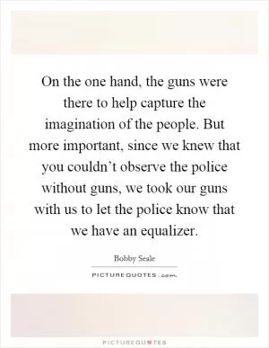 On the one hand, the guns were there to help capture the imagination of the people. But more important, since we knew that you couldn’t observe the police without guns, we took our guns with us to let the police know that we have an equalizer Picture Quote #1