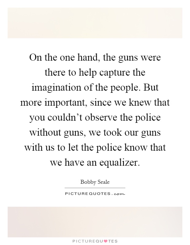 On the one hand, the guns were there to help capture the imagination of the people. But more important, since we knew that you couldn't observe the police without guns, we took our guns with us to let the police know that we have an equalizer Picture Quote #1