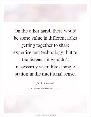 On the other hand, there would be some value in different folks getting together to share expertise and technology; but to the listener, it wouldn’t necessarily seem like a single station in the traditional sense Picture Quote #1