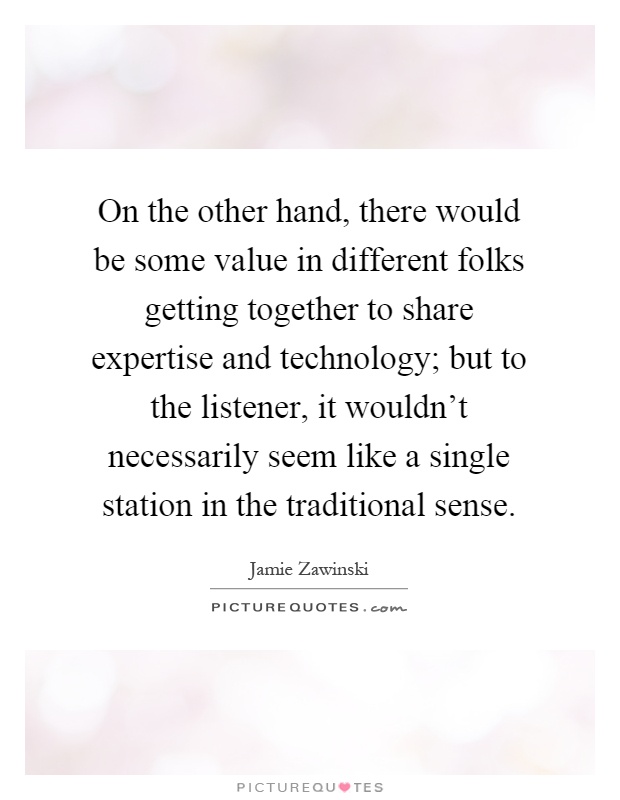 On the other hand, there would be some value in different folks getting together to share expertise and technology; but to the listener, it wouldn't necessarily seem like a single station in the traditional sense Picture Quote #1