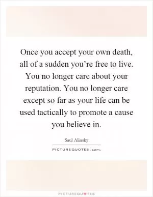 Once you accept your own death, all of a sudden you’re free to live. You no longer care about your reputation. You no longer care except so far as your life can be used tactically to promote a cause you believe in Picture Quote #1