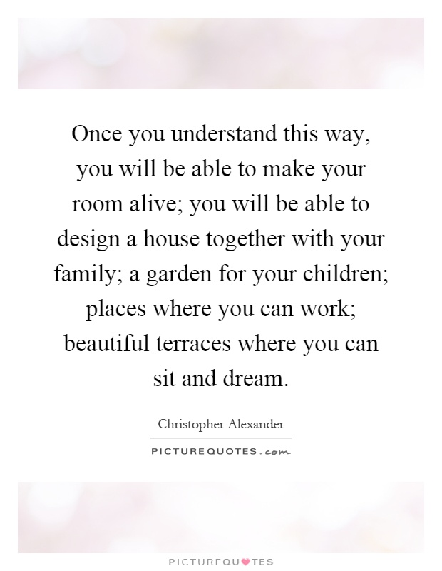 Once you understand this way, you will be able to make your room alive; you will be able to design a house together with your family; a garden for your children; places where you can work; beautiful terraces where you can sit and dream Picture Quote #1