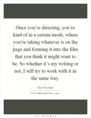 Once you’re directing, you’re kind of in a certain mode, where you’re taking whatever is on the page and forming it into the film that you think it might want to be. So whether it’s my writing or not, I still try to work with it in the same way Picture Quote #1