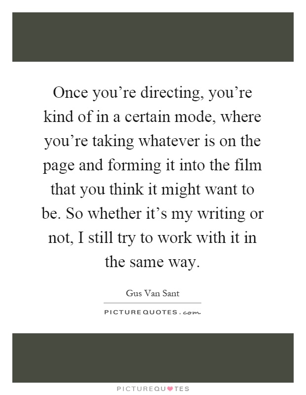 Once you're directing, you're kind of in a certain mode, where you're taking whatever is on the page and forming it into the film that you think it might want to be. So whether it's my writing or not, I still try to work with it in the same way Picture Quote #1