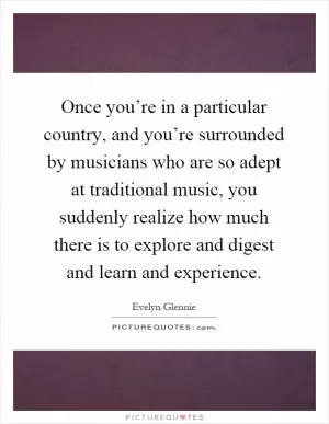 Once you’re in a particular country, and you’re surrounded by musicians who are so adept at traditional music, you suddenly realize how much there is to explore and digest and learn and experience Picture Quote #1