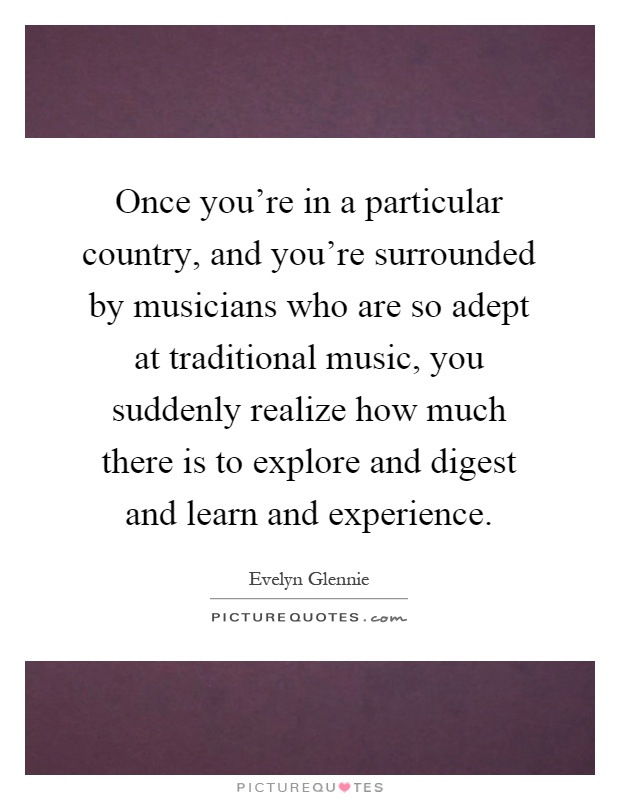 Once you're in a particular country, and you're surrounded by musicians who are so adept at traditional music, you suddenly realize how much there is to explore and digest and learn and experience Picture Quote #1