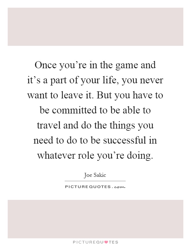 Once you're in the game and it's a part of your life, you never want to leave it. But you have to be committed to be able to travel and do the things you need to do to be successful in whatever role you're doing Picture Quote #1