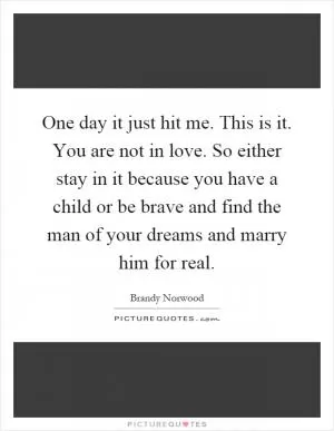 One day it just hit me. This is it. You are not in love. So either stay in it because you have a child or be brave and find the man of your dreams and marry him for real Picture Quote #1