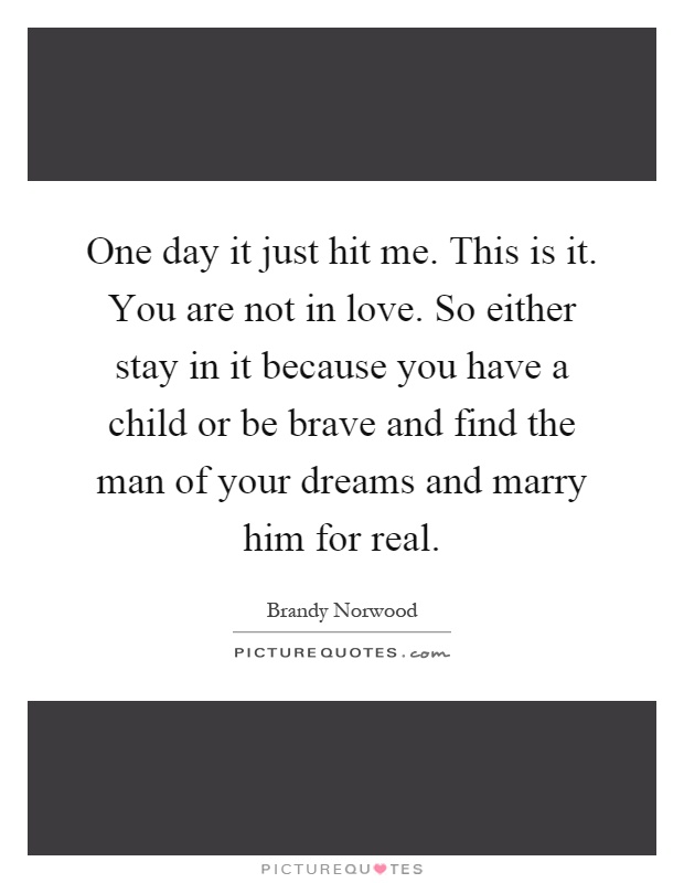 One day it just hit me. This is it. You are not in love. So either stay in it because you have a child or be brave and find the man of your dreams and marry him for real Picture Quote #1