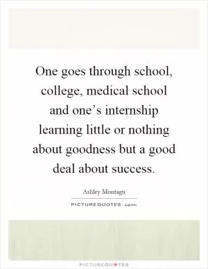 One goes through school, college, medical school and one’s internship learning little or nothing about goodness but a good deal about success Picture Quote #1