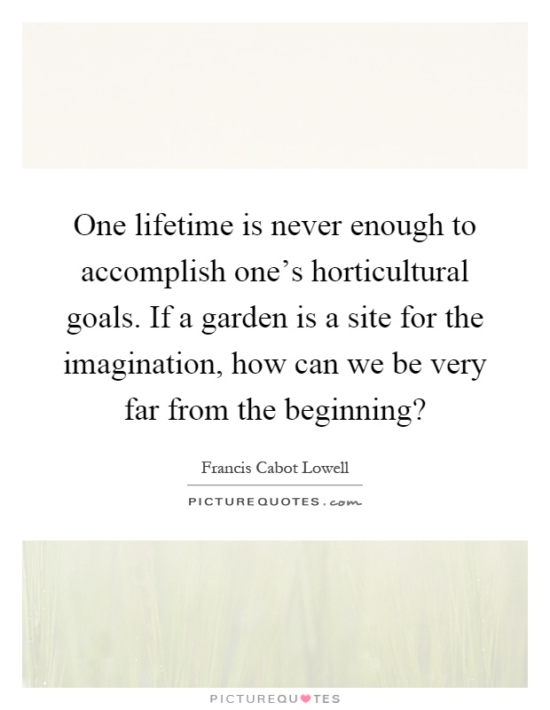 One lifetime is never enough to accomplish one's horticultural goals. If a garden is a site for the imagination, how can we be very far from the beginning? Picture Quote #1