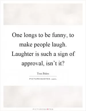 One longs to be funny, to make people laugh. Laughter is such a sign of approval, isn’t it? Picture Quote #1