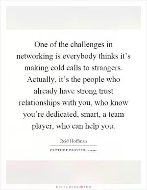 One of the challenges in networking is everybody thinks it’s making cold calls to strangers. Actually, it’s the people who already have strong trust relationships with you, who know you’re dedicated, smart, a team player, who can help you Picture Quote #1