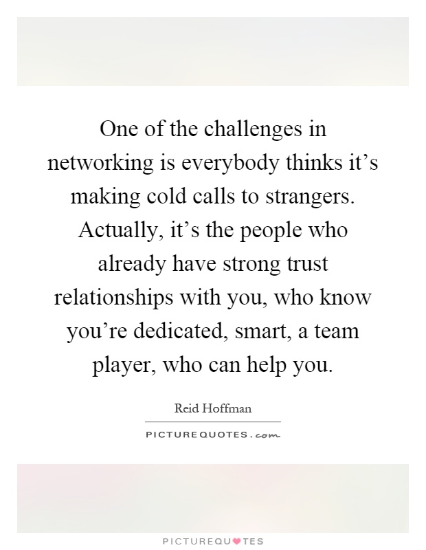 One of the challenges in networking is everybody thinks it's making cold calls to strangers. Actually, it's the people who already have strong trust relationships with you, who know you're dedicated, smart, a team player, who can help you Picture Quote #1