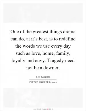 One of the greatest things drama can do, at it’s best, is to redefine the words we use every day such as love, home, family, loyalty and envy. Tragedy need not be a downer Picture Quote #1
