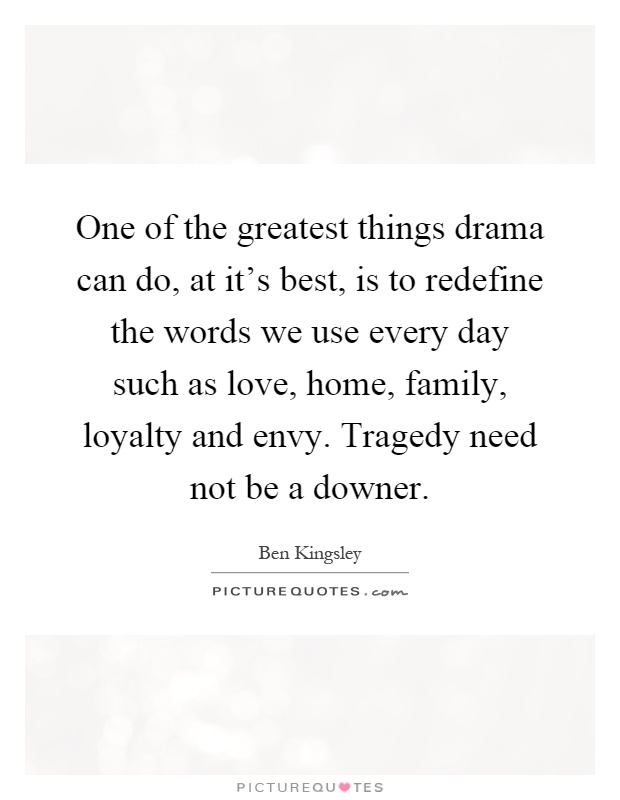 One of the greatest things drama can do, at it's best, is to redefine the words we use every day such as love, home, family, loyalty and envy. Tragedy need not be a downer Picture Quote #1