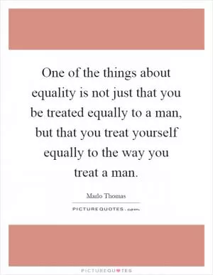 One of the things about equality is not just that you be treated equally to a man, but that you treat yourself equally to the way you treat a man Picture Quote #1