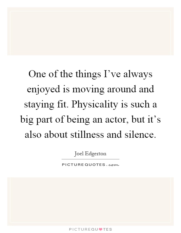 One of the things I've always enjoyed is moving around and staying fit. Physicality is such a big part of being an actor, but it's also about stillness and silence Picture Quote #1
