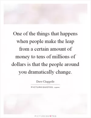 One of the things that happens when people make the leap from a certain amount of money to tens of millions of dollars is that the people around you dramatically change Picture Quote #1