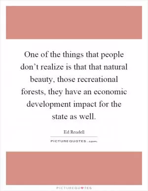 One of the things that people don’t realize is that that natural beauty, those recreational forests, they have an economic development impact for the state as well Picture Quote #1
