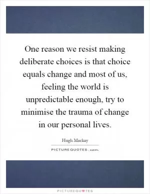 One reason we resist making deliberate choices is that choice equals change and most of us, feeling the world is unpredictable enough, try to minimise the trauma of change in our personal lives Picture Quote #1