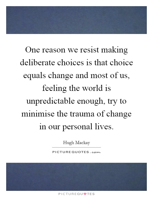 One reason we resist making deliberate choices is that choice equals change and most of us, feeling the world is unpredictable enough, try to minimise the trauma of change in our personal lives Picture Quote #1