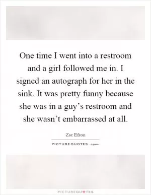 One time I went into a restroom and a girl followed me in. I signed an autograph for her in the sink. It was pretty funny because she was in a guy’s restroom and she wasn’t embarrassed at all Picture Quote #1