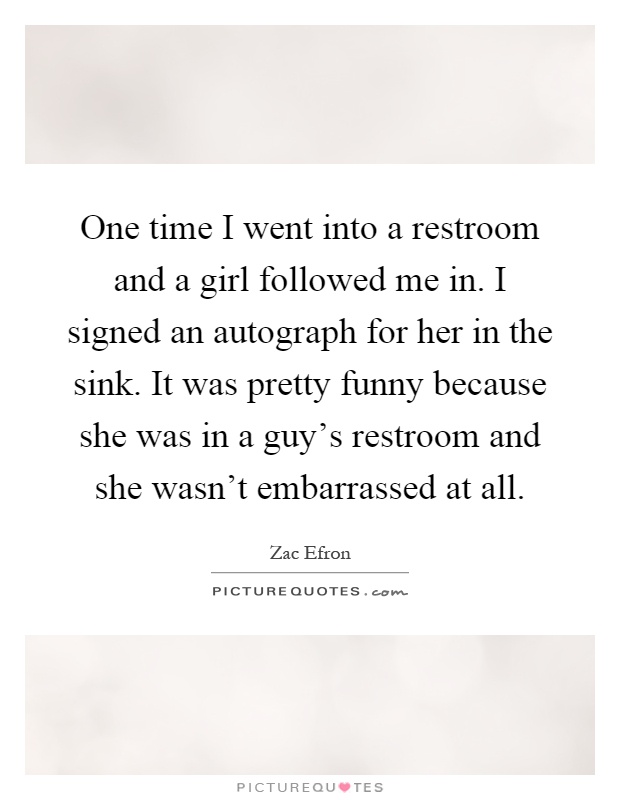 One time I went into a restroom and a girl followed me in. I signed an autograph for her in the sink. It was pretty funny because she was in a guy's restroom and she wasn't embarrassed at all Picture Quote #1