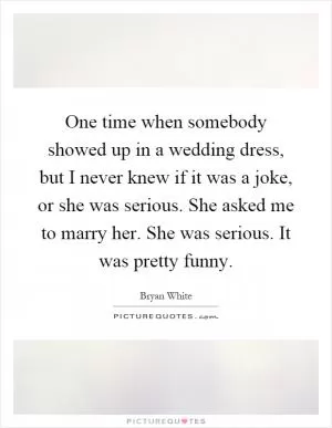 One time when somebody showed up in a wedding dress, but I never knew if it was a joke, or she was serious. She asked me to marry her. She was serious. It was pretty funny Picture Quote #1
