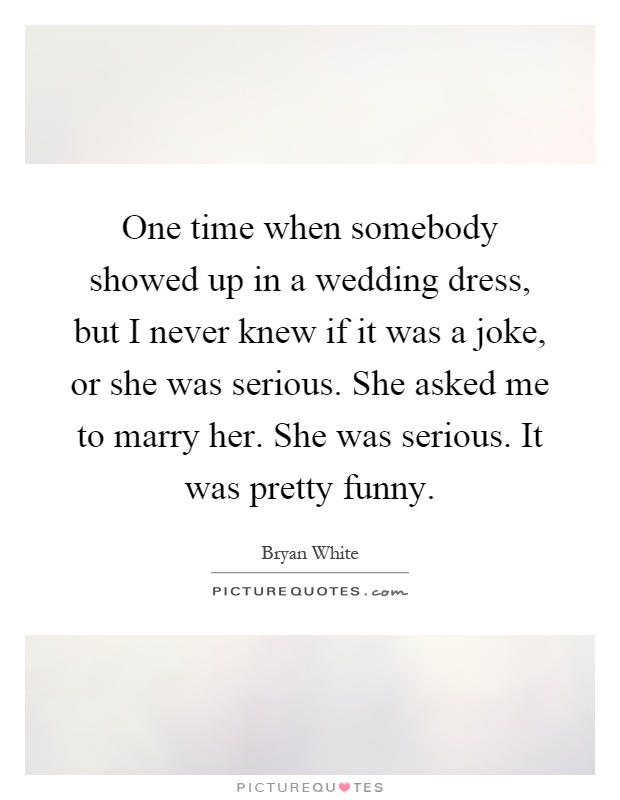 One time when somebody showed up in a wedding dress, but I never knew if it was a joke, or she was serious. She asked me to marry her. She was serious. It was pretty funny Picture Quote #1