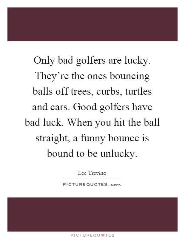 Only bad golfers are lucky. They're the ones bouncing balls off trees, curbs, turtles and cars. Good golfers have bad luck. When you hit the ball straight, a funny bounce is bound to be unlucky Picture Quote #1