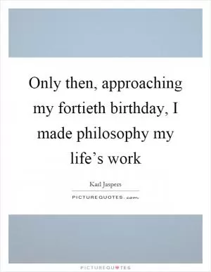 Only then, approaching my fortieth birthday, I made philosophy my life’s work Picture Quote #1