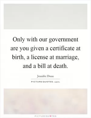 Only with our government are you given a certificate at birth, a license at marriage, and a bill at death Picture Quote #1