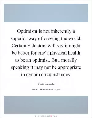 Optimism is not inherently a superior way of viewing the world. Certainly doctors will say it might be better for one’s physical health to be an optimist. But, morally speaking it may not be appropriate in certain circumstances Picture Quote #1