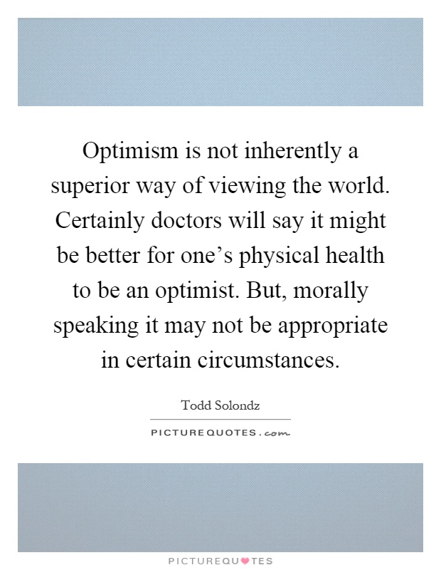 Optimism is not inherently a superior way of viewing the world. Certainly doctors will say it might be better for one's physical health to be an optimist. But, morally speaking it may not be appropriate in certain circumstances Picture Quote #1