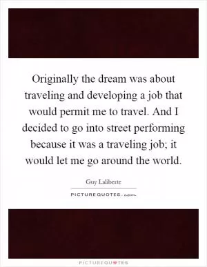 Originally the dream was about traveling and developing a job that would permit me to travel. And I decided to go into street performing because it was a traveling job; it would let me go around the world Picture Quote #1
