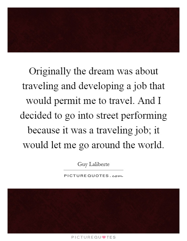 Originally the dream was about traveling and developing a job that would permit me to travel. And I decided to go into street performing because it was a traveling job; it would let me go around the world Picture Quote #1