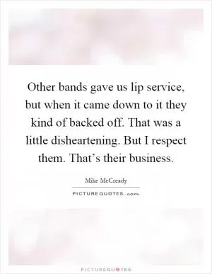 Other bands gave us lip service, but when it came down to it they kind of backed off. That was a little disheartening. But I respect them. That’s their business Picture Quote #1