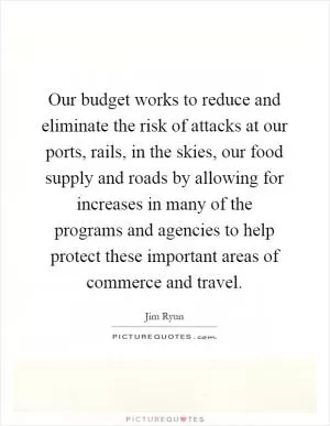 Our budget works to reduce and eliminate the risk of attacks at our ports, rails, in the skies, our food supply and roads by allowing for increases in many of the programs and agencies to help protect these important areas of commerce and travel Picture Quote #1
