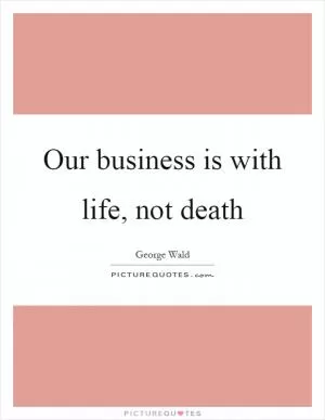 Our business is with life, not death Picture Quote #1