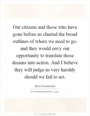 Our citizens and those who have gone before us charted the broad outlines of where we need to go, and they would envy our opportunity to translate those dreams into action. And I believe they will judge us very harshly should we fail to act Picture Quote #1