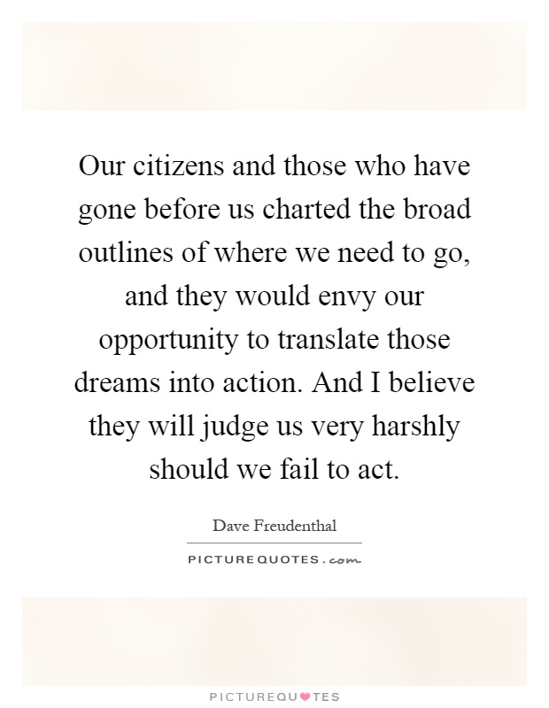 Our citizens and those who have gone before us charted the broad outlines of where we need to go, and they would envy our opportunity to translate those dreams into action. And I believe they will judge us very harshly should we fail to act Picture Quote #1