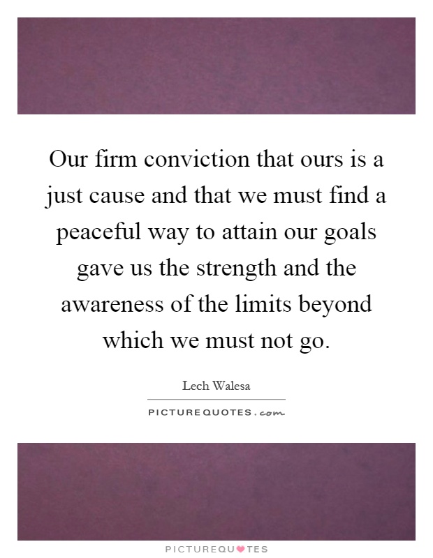 Our firm conviction that ours is a just cause and that we must find a peaceful way to attain our goals gave us the strength and the awareness of the limits beyond which we must not go Picture Quote #1