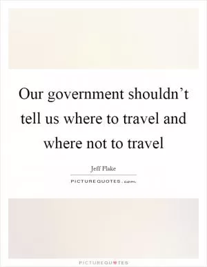 Our government shouldn’t tell us where to travel and where not to travel Picture Quote #1
